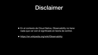 Disclaimer
• En el contexto de Cloud Native, Observability no tiene
nada que ver con el signiﬁcado en teoría de control.
•...