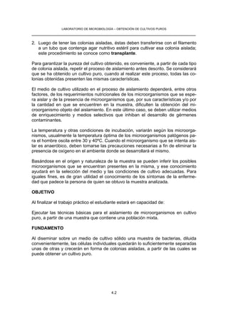 LABORATORIO DE MICROBIOLOGÍA – OBTENCIÓN DE CULTIVOS PUROS
__________________________________________________________________

2. Luego de tener las colonias aisladas, éstas deben transferirse con el filamento
   a un tubo que contenga agar nutritivo estéril para cultivar esa colonia aislada;
   este procedimiento se conoce como transplante.

Para garantizar la pureza del cultivo obtenido, es conveniente, a partir de cada tipo
de colonia aislada, repetir el proceso de aislamiento antes descrito. Se considerará
que se ha obtenido un cultivo puro, cuando al realizar este proceso, todas las co-
lonias obtenidas presenten las mismas características.

El medio de cultivo utilizado en el proceso de aislamiento dependerá, entre otros
factores, de los requerimientos nutricionales de los microorganismos que se espe-
ra aislar y de la presencia de microorganismos que, por sus características y/o por
la cantidad en que se encuentren en la muestra, dificulten la obtención del mi-
croorganismo objeto del aislamiento. En este último caso, se deben utilizar medios
de enriquecimiento y medios selectivos que inhiban el desarrollo de gérmenes
contaminantes.

La temperatura y otras condiciones de incubación, variarán según los microorga-
nismos, usualmente la temperatura óptima de los microorganismos patógenos pa-
ra el hombre oscila entre 30 y 40ºC. Cuando el microorganismo que se intenta ais-
lar es anaeróbico, deben tomarse las precauciones necesarias a fin de eliminar la
presencia de oxígeno en el ambiente donde se desarrollará el mismo.

Basándose en el origen y naturaleza de la muestra se pueden inferir los posibles
microorganismos que se encuentran presentes en la misma, y ese conocimiento
ayudará en la selección del medio y las condiciones de cultivo adecuadas. Para
iguales fines, es de gran utilidad el conocimiento de los síntomas de la enferme-
dad que padece la persona de quien se obtuvo la muestra analizada.

OBJETIVO

Al finalizar el trabajo práctico el estudiante estará en capacidad de:

Ejecutar las técnicas básicas para el aislamiento de microorganismos en cultivo
puro, a partir de una muestra que contiene una población mixta.

FUNDAMENTO

Al diseminar sobre un medio de cultivo sólido una muestra de bacterias, diluida
convenientemente, las células individuales quedarán lo suficientemente separadas
unas de otras y crecerán en forma de colonias aisladas, a partir de las cuales se
puede obtener un cultivo puro.




                                          4.2
 