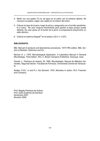 LABORATORIO DE MICROBIOLOGÍA – OBTENCIÓN DE CULTIVOS PUROS
__________________________________________________________________

4. Medir con una pipeta 10 mL de agua en el sobre, por el extremo abierto. No
   introducir la pipeta o algún otro objeto en el interior del sobre.

5. Colocar la tapa de la jarra, luego la pinza y asegurarla con el tornillo apretándo-
   lo a mano. No usar ninguna herramienta para apretar la tapa porque puede
   dañarla. No usar grasa en el borde de la jarra, la empacadura proporciona un
   sello efectivo.

6. Colocar el sistema Gaspak® en la estufa a 32,5 +/- 2,5ºC.


BIBLIOGRAFÍA

BBL Manual of products and laboratories procedures. 1973 Fifth edition. BBL divi-
sion of Beckton, Dickinson and Co.

Benson H. J. 1979. Microbiological Application. A Laboratory Manual in General
Microbiology. Third edition. Wm. C. Brown Company Publishers. Dubuque, Iowa

Clavell, L.; Pedrique de Aulacio, M. 1992. Microbiología. Manual de Métodos Ge-
nerales. Segunda edición. Facultad de Farmacia. Universidad Central de Venezue-
la.

Seeley, H.W.I, Jr and P.J. Van Demark. 1972. Microbes in action. W.H. Freeman
and Company.




Prof. Magaly Pedrique de Aulacio
Prof. Sofía Gutiérrez de Gamboa
Noviembre 2001
Revisión 2008




                                          4.9
 
