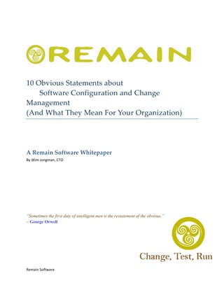  

 




                                                                                    

 


10 Obvious Statements about  
    Software Configuration and Change 
Management  
(And What They Mean For Your Organization) 
 

 



A Remain Software Whitepaper 
By Wim Jongman, CTO 

 

 

 

 

 

“Sometimes the first duty of intelligent men is the restatement of the obvious.”
~ George Orwell




Remain Software 
 
 
