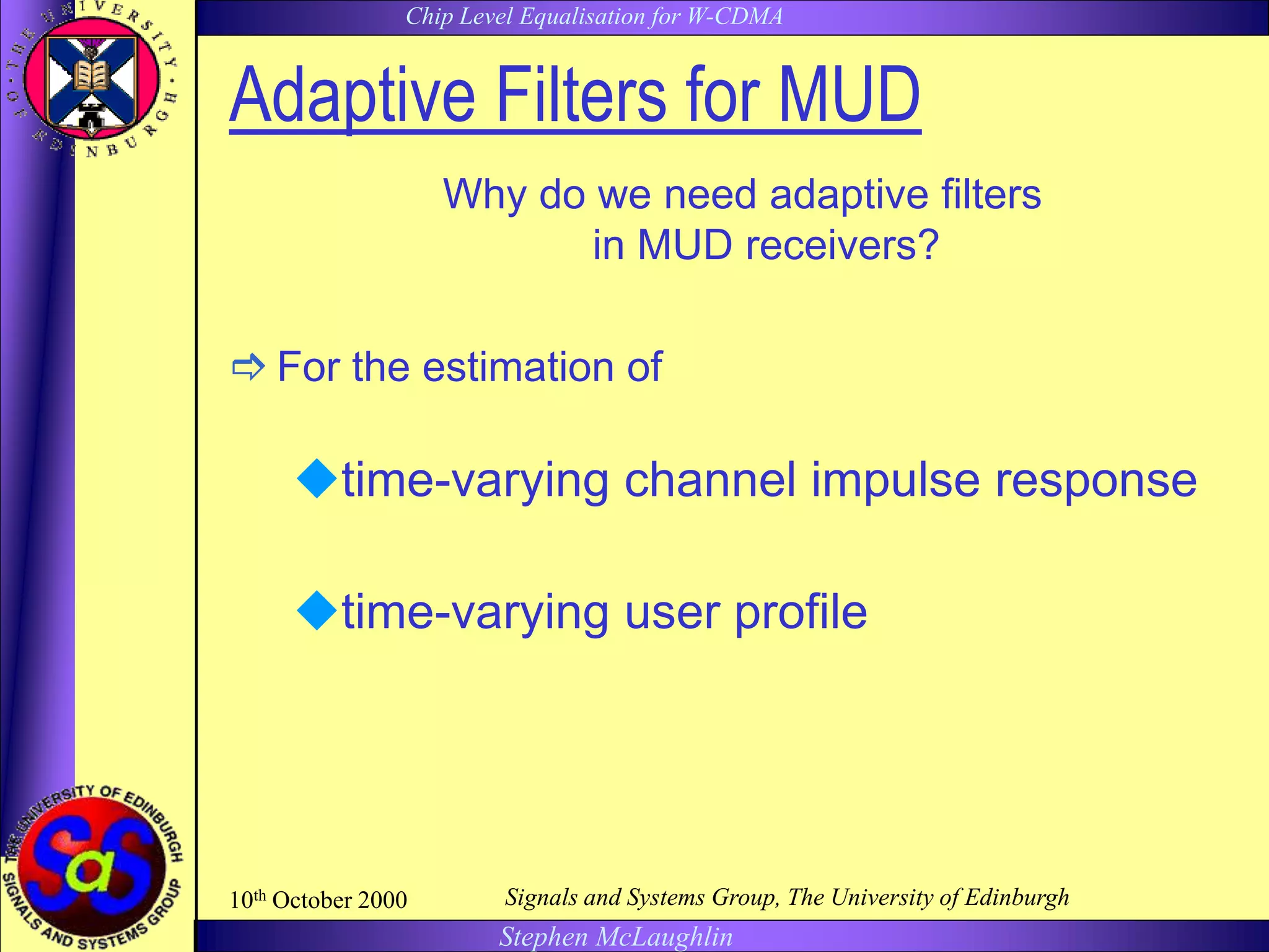 Chip Level Equalisation for W-CDMA
Stephen McLaughlin
10th October 2000 Signals and Systems Group, The University of Edinburgh
Adaptive Filters for MUD
Why do we need adaptive filters
in MUD receivers?
 For the estimation of
time-varying channel impulse response
time-varying user profile
 