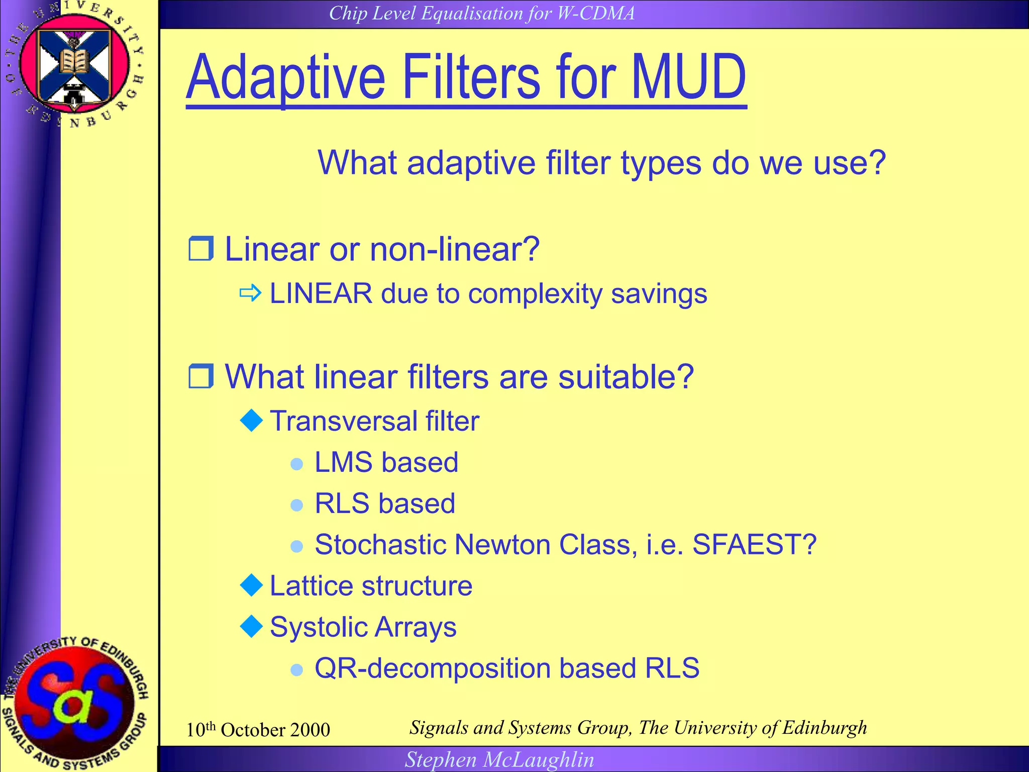 Chip Level Equalisation for W-CDMA
Stephen McLaughlin
10th October 2000 Signals and Systems Group, The University of Edinburgh
Adaptive Filters for MUD
What adaptive filter types do we use?
 Linear or non-linear?
 LINEAR due to complexity savings
 What linear filters are suitable?
Transversal filter
 LMS based
 RLS based
 Stochastic Newton Class, i.e. SFAEST?
Lattice structure
Systolic Arrays
 QR-decomposition based RLS
 