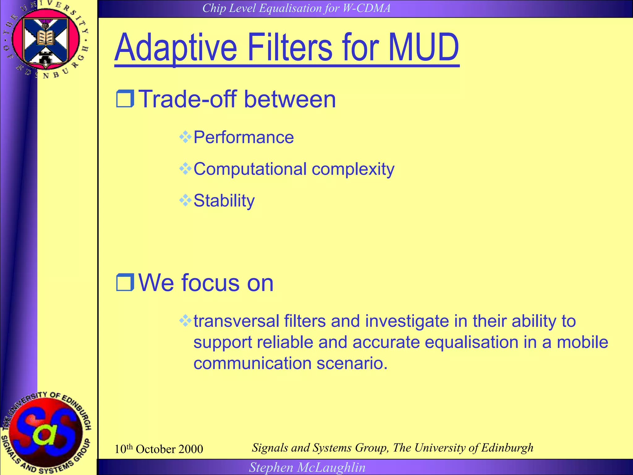 Chip Level Equalisation for W-CDMA
Stephen McLaughlin
10th October 2000 Signals and Systems Group, The University of Edinburgh
Adaptive Filters for MUD
Trade-off between
Performance
Computational complexity
Stability
We focus on
transversal filters and investigate in their ability to
support reliable and accurate equalisation in a mobile
communication scenario.
 