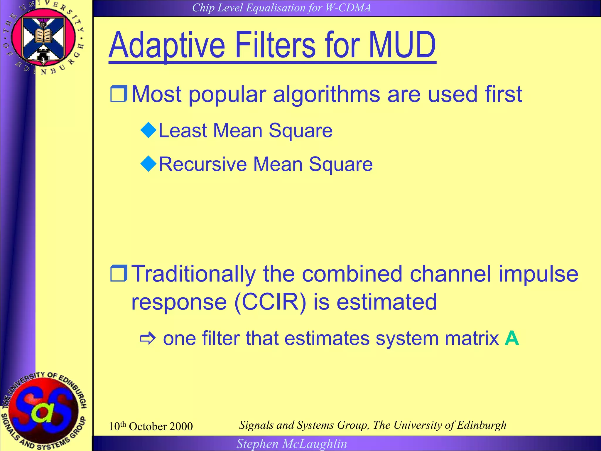 Chip Level Equalisation for W-CDMA
Stephen McLaughlin
10th October 2000 Signals and Systems Group, The University of Edinburgh
Adaptive Filters for MUD
Most popular algorithms are used first
Least Mean Square
Recursive Mean Square
Traditionally the combined channel impulse
response (CCIR) is estimated
 one filter that estimates system matrix A
 