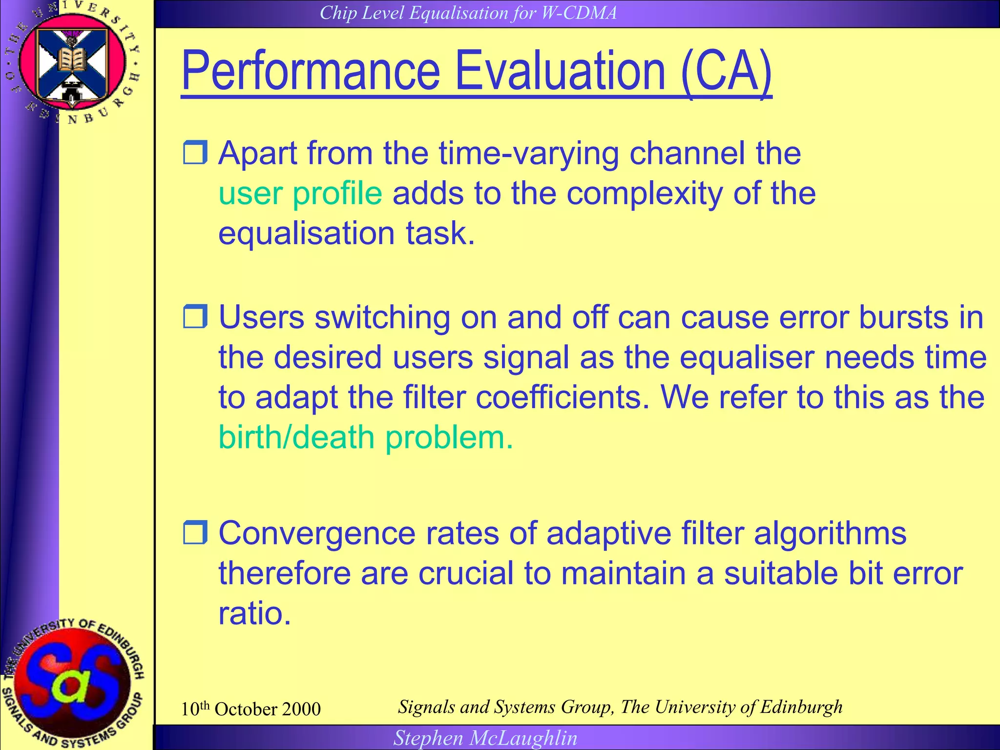 Chip Level Equalisation for W-CDMA
Stephen McLaughlin
10th October 2000 Signals and Systems Group, The University of Edinburgh
Performance Evaluation (CA)
 Apart from the time-varying channel the dynamic
user profile adds to the complexity of the
equalisation task.
 Users switching on and off can cause error bursts in
the desired users signal as the equaliser needs time
to adapt the filter coefficients. We refer to this as the
birth/death problem.
 Convergence rates of adaptive filter algorithms
therefore are crucial to maintain a suitable bit error
ratio.
 