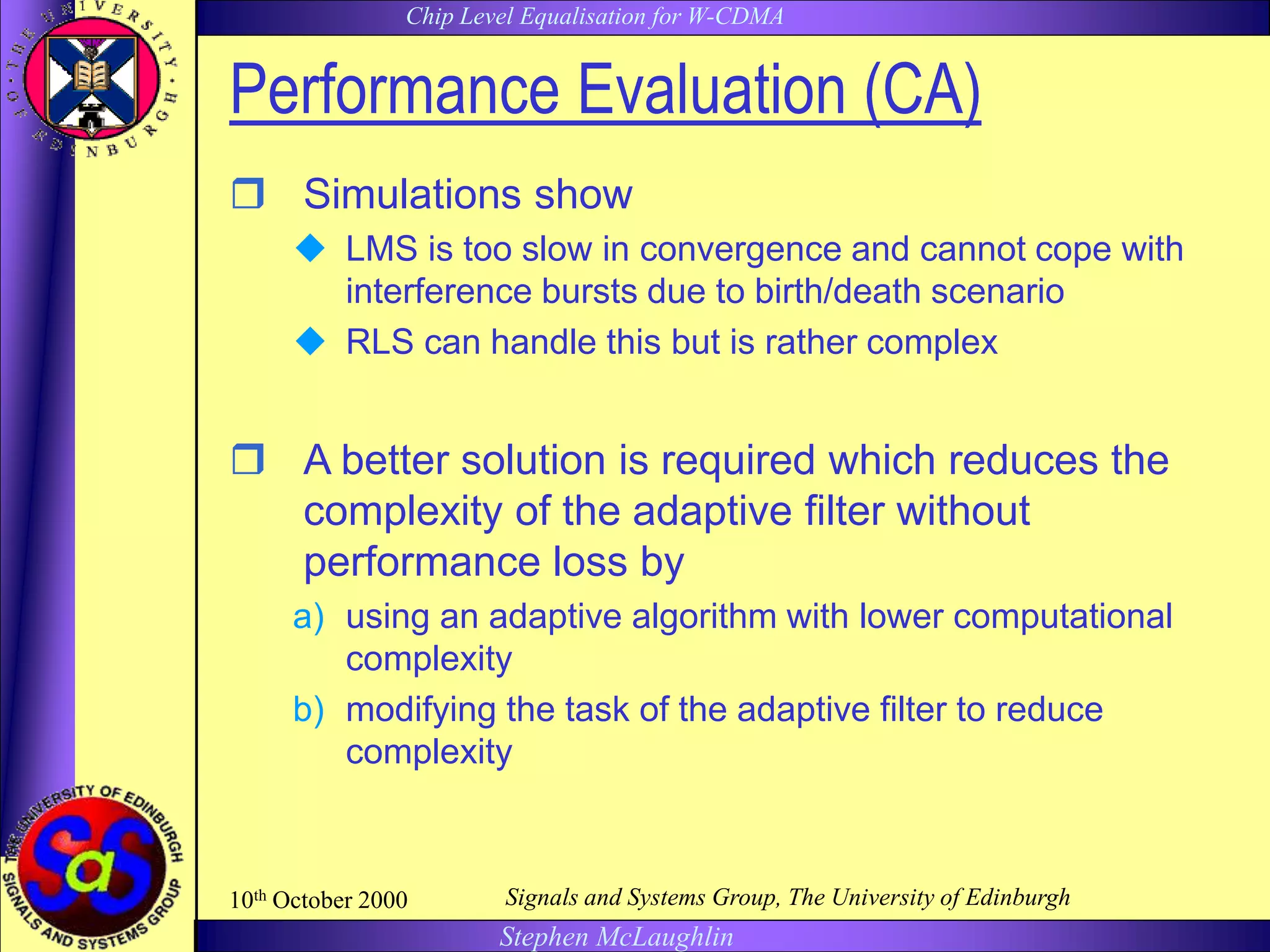 Chip Level Equalisation for W-CDMA
Stephen McLaughlin
10th October 2000 Signals and Systems Group, The University of Edinburgh
Performance Evaluation (CA)
 Simulations show
 LMS is too slow in convergence and cannot cope with
interference bursts due to birth/death scenario
 RLS can handle this but is rather complex
 A better solution is required which reduces the
complexity of the adaptive filter without
performance loss by
a) using an adaptive algorithm with lower computational
complexity
b) modifying the task of the adaptive filter to reduce
complexity
 