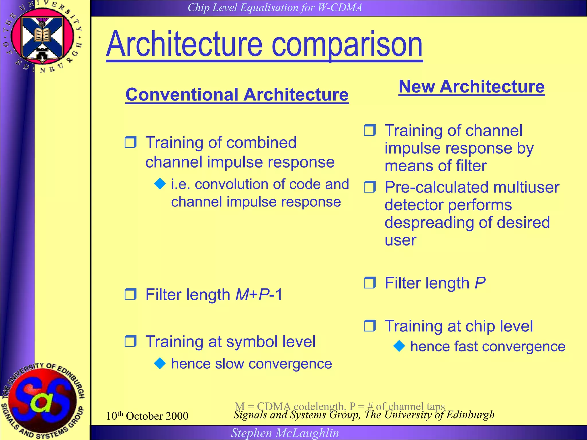 Chip Level Equalisation for W-CDMA
Stephen McLaughlin
10th October 2000 Signals and Systems Group, The University of Edinburgh
Architecture comparison
Conventional Architecture
 Training of combined
channel impulse response
 i.e. convolution of code and
channel impulse response
 Filter length M+P-1
 Training at symbol level
 hence slow convergence
New Architecture
 Training of channel
impulse response by
means of filter
 Pre-calculated multiuser
detector performs
despreading of desired
user
 Filter length P
 Training at chip level
 hence fast convergence
M = CDMA codelength, P = # of channel taps
 