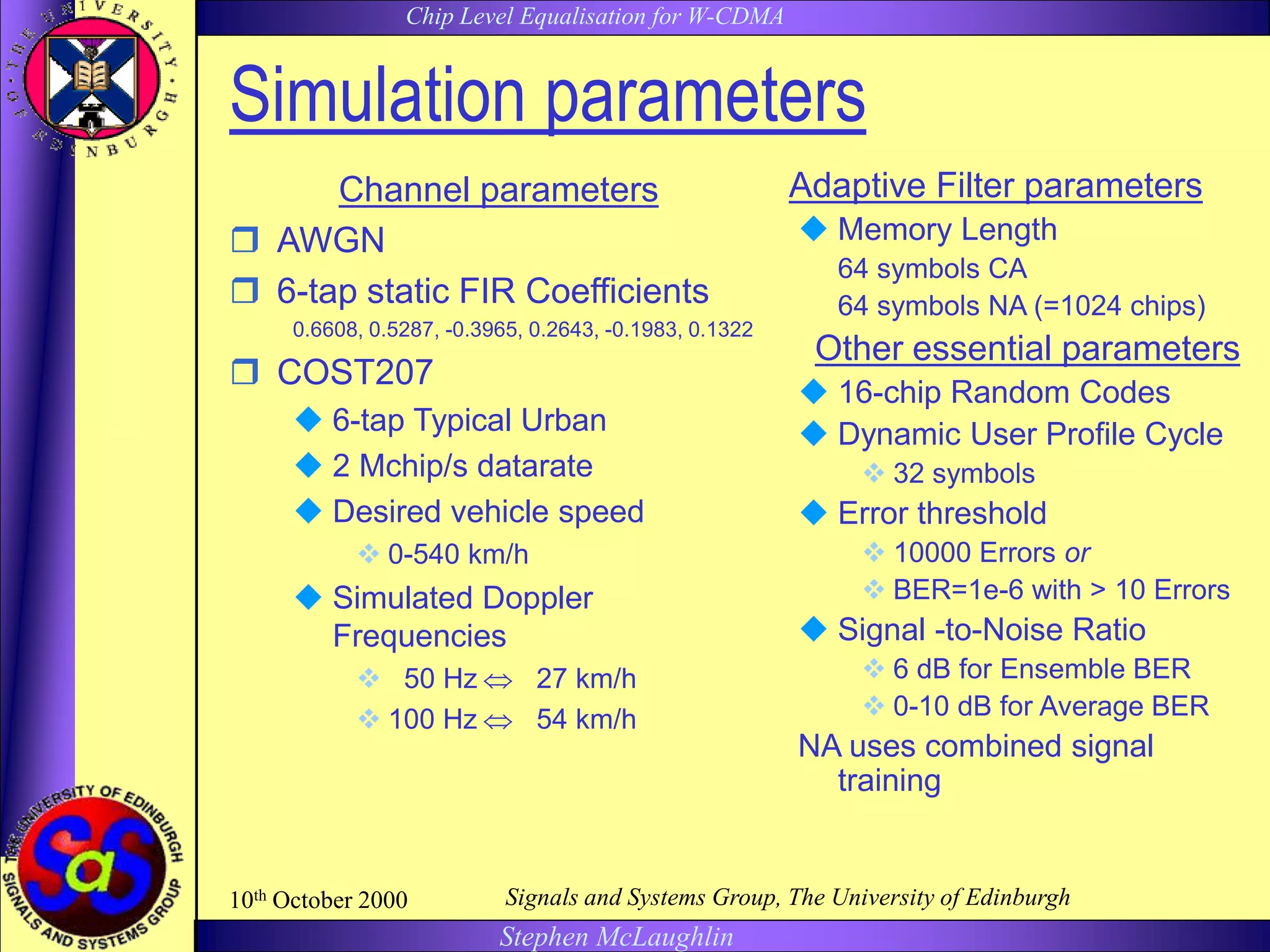 Chip Level Equalisation for W-CDMA
Stephen McLaughlin
10th October 2000 Signals and Systems Group, The University of Edinburgh
Simulation parameters
Channel parameters
 AWGN
 6-tap static FIR Coefficients
0.6608, 0.5287, -0.3965, 0.2643, -0.1983, 0.1322
 COST207
 6-tap Typical Urban
 2 Mchip/s datarate
 Desired vehicle speed
 0-540 km/h
 Simulated Doppler
Frequencies
 50 Hz  27 km/h
 100 Hz  54 km/h
Adaptive Filter parameters
 Memory Length
64 symbols CA
64 symbols NA (=1024 chips)
Other essential parameters
 16-chip Random Codes
 Dynamic User Profile Cycle
 32 symbols
 Error threshold
 10000 Errors or
 BER=1e-6 with > 10 Errors
 Signal -to-Noise Ratio
 6 dB for Ensemble BER
 0-10 dB for Average BER
NA uses combined signal
training
 
