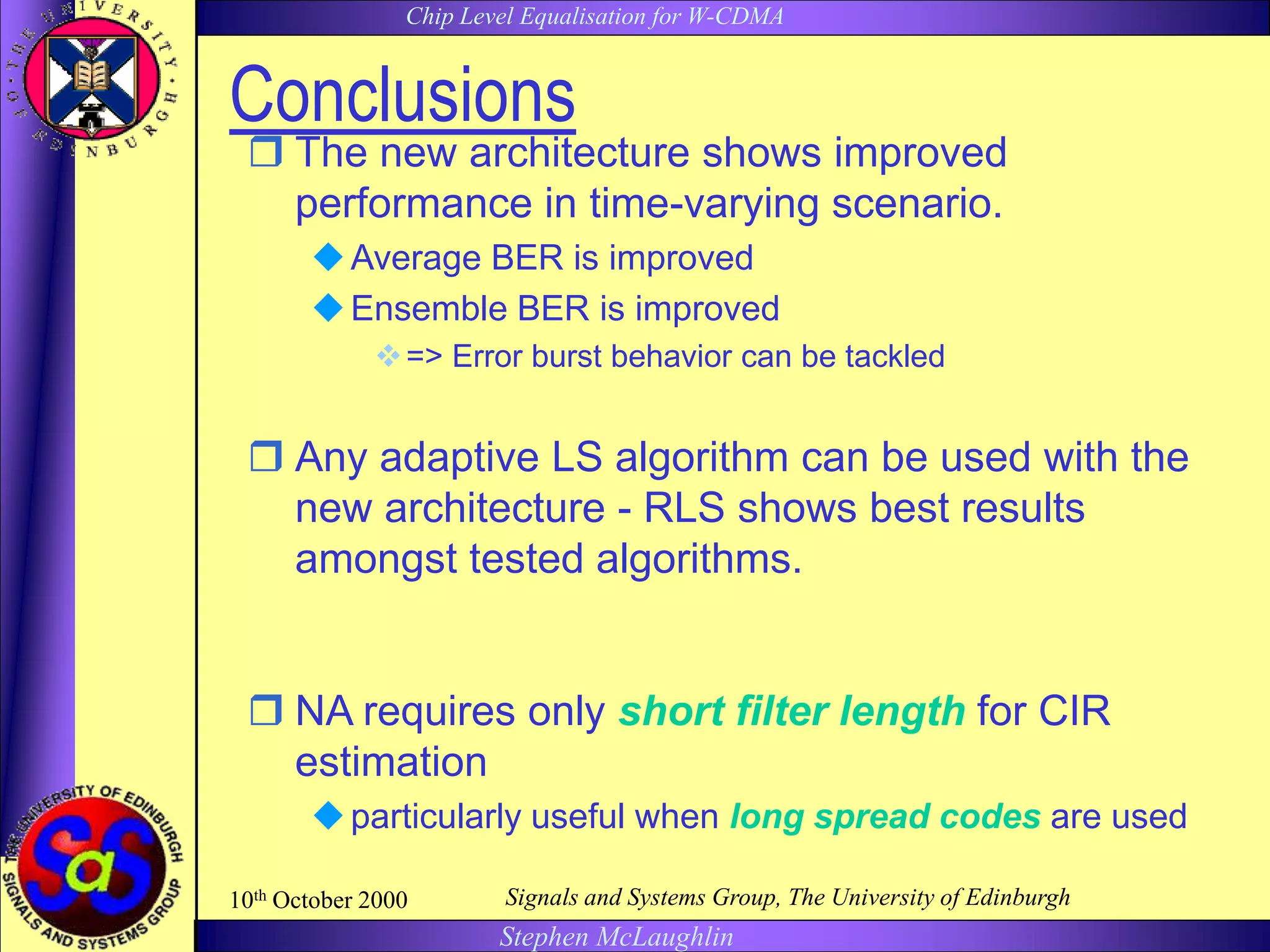 Chip Level Equalisation for W-CDMA
Stephen McLaughlin
10th October 2000 Signals and Systems Group, The University of Edinburgh
Conclusions
 The new architecture shows improved
performance in time-varying scenario.
Average BER is improved
Ensemble BER is improved
=> Error burst behavior can be tackled
 Any adaptive LS algorithm can be used with the
new architecture - RLS shows best results
amongst tested algorithms.
 NA requires only short filter length for CIR
estimation
particularly useful when long spread codes are used
 
