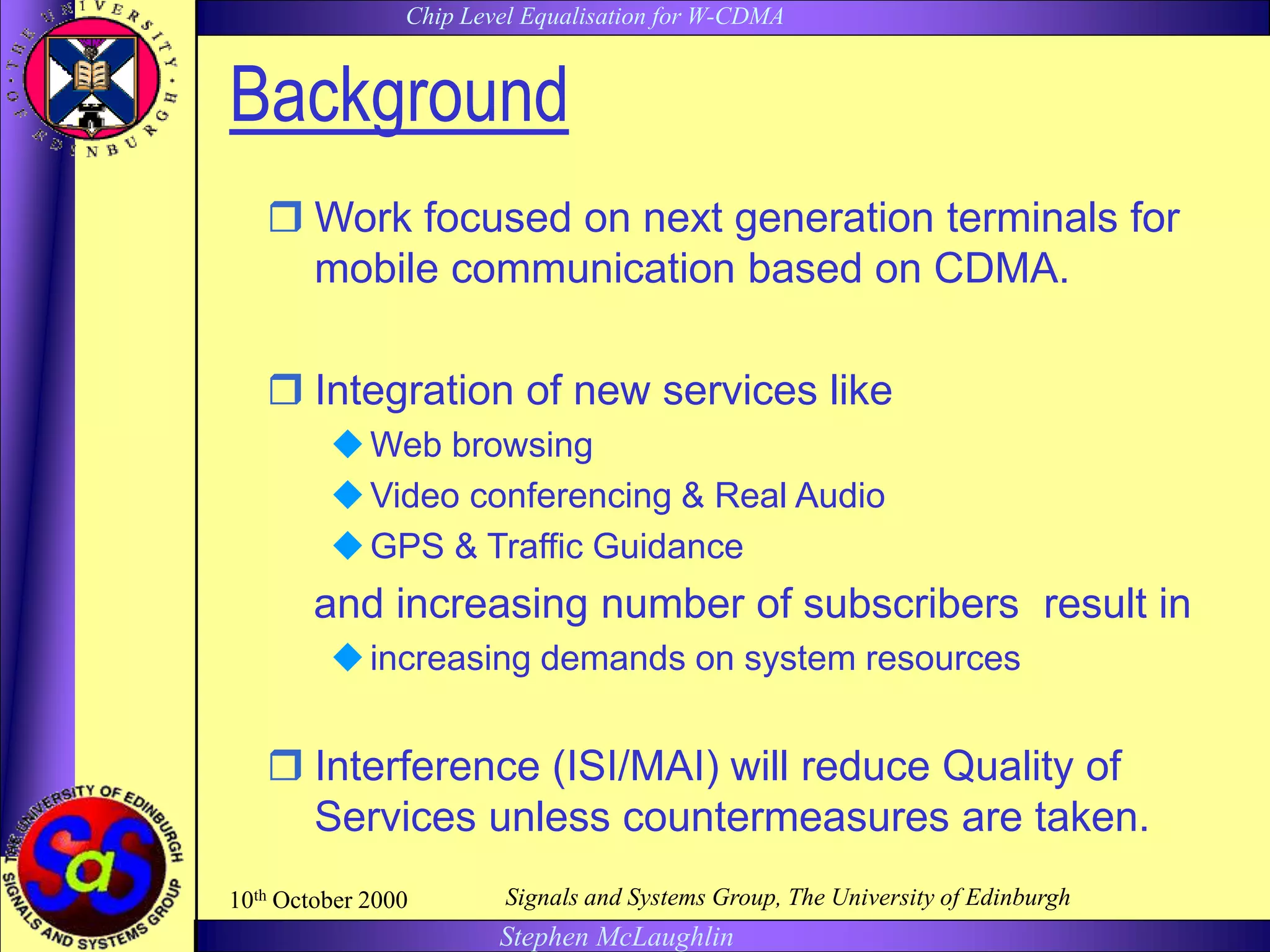 Chip Level Equalisation for W-CDMA
Stephen McLaughlin
10th October 2000 Signals and Systems Group, The University of Edinburgh
Background
 Work focused on next generation terminals for
mobile communication based on CDMA.
 Integration of new services like
Web browsing
Video conferencing & Real Audio
GPS & Traffic Guidance
and increasing number of subscribers result in
increasing demands on system resources
 Interference (ISI/MAI) will reduce Quality of
Services unless countermeasures are taken.
 