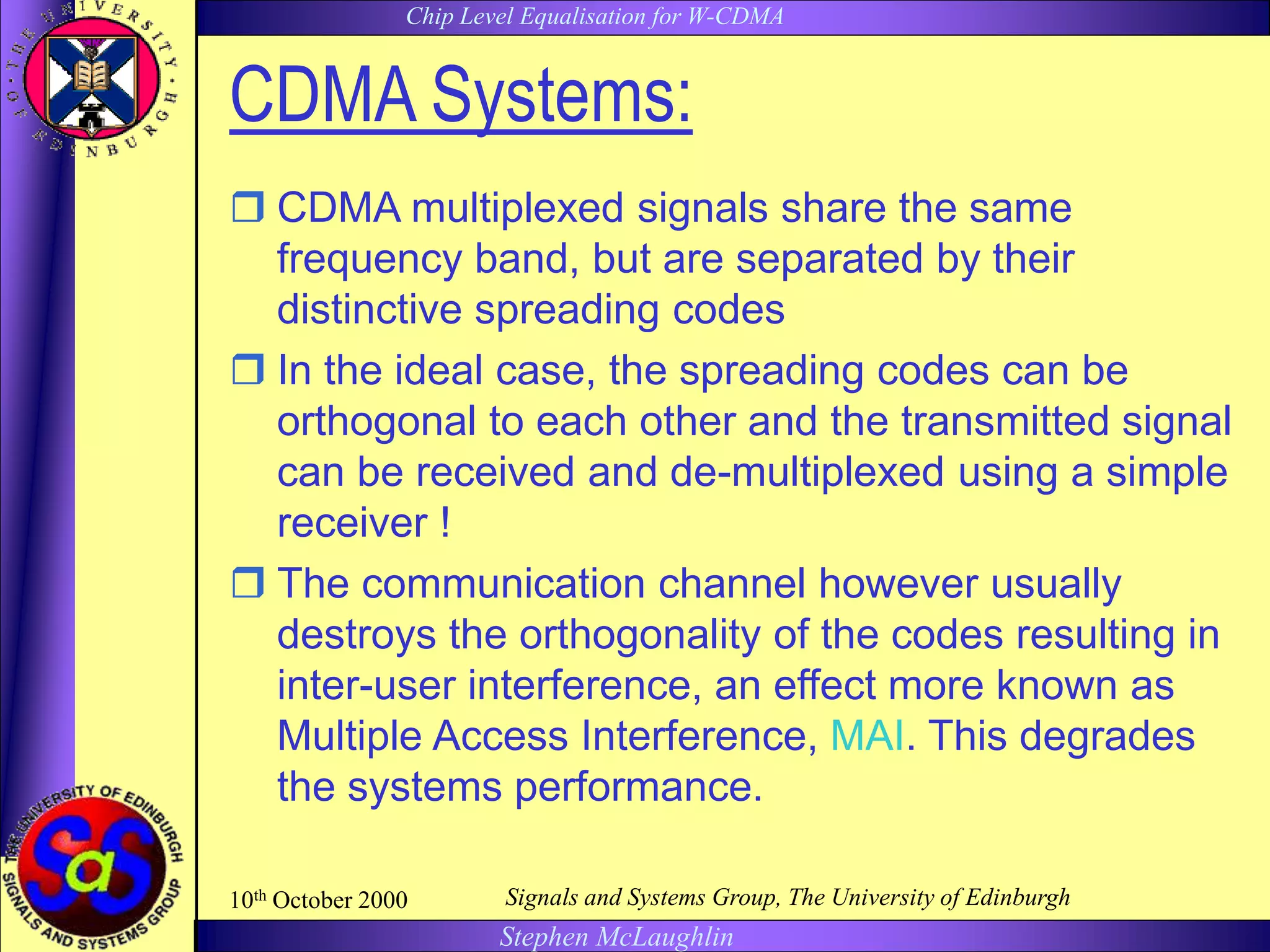 Chip Level Equalisation for W-CDMA
Stephen McLaughlin
10th October 2000 Signals and Systems Group, The University of Edinburgh
CDMA Systems:
 CDMA multiplexed signals share the same
frequency band, but are separated by their
distinctive spreading codes
 In the ideal case, the spreading codes can be
orthogonal to each other and the transmitted signal
can be received and de-multiplexed using a simple
receiver !
 The communication channel however usually
destroys the orthogonality of the codes resulting in
inter-user interference, an effect more known as
Multiple Access Interference, MAI. This degrades
the systems performance.
 