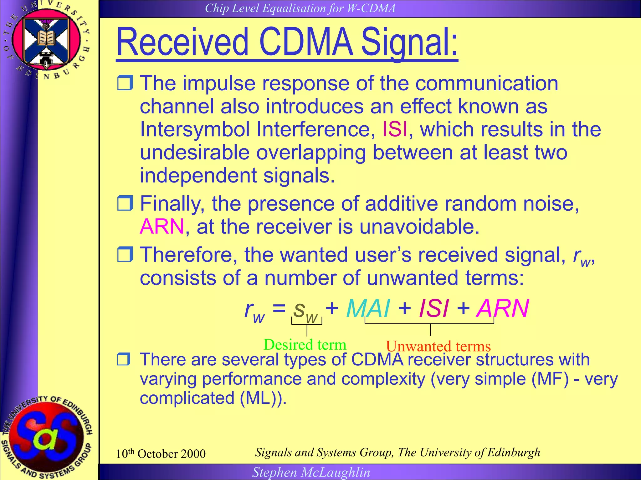 Chip Level Equalisation for W-CDMA
Stephen McLaughlin
10th October 2000 Signals and Systems Group, The University of Edinburgh
Received CDMA Signal:
 The impulse response of the communication
channel also introduces an effect known as
Intersymbol Interference, ISI, which results in the
undesirable overlapping between at least two
independent signals.
 Finally, the presence of additive random noise,
ARN, at the receiver is unavoidable.
 Therefore, the wanted user’s received signal, rw,
consists of a number of unwanted terms:
rw = sw + MAI + ISI + ARN
 There are several types of CDMA receiver structures with
varying performance and complexity (very simple (MF) - very
complicated (ML)).
Unwanted termsDesired term
 