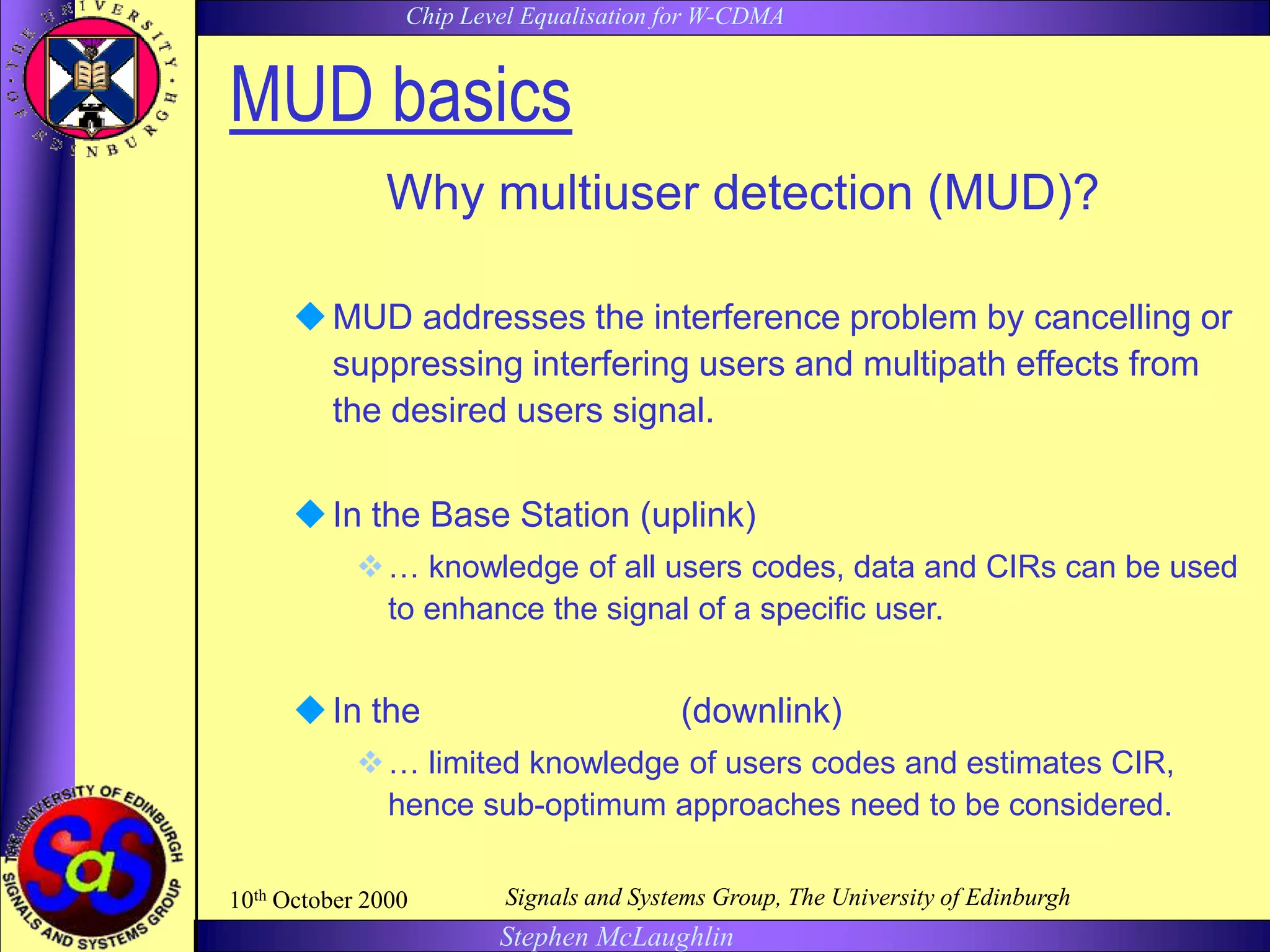 Chip Level Equalisation for W-CDMA
Stephen McLaughlin
10th October 2000 Signals and Systems Group, The University of Edinburgh
MUD basics
Why multiuser detection (MUD)?
MUD addresses the interference problem by cancelling or
suppressing interfering users and multipath effects from
the desired users signal.
In the Base Station (uplink)
… knowledge of all users codes, data and CIRs can be used
to enhance the signal of a specific user.
In the Mobile Station (downlink)
… limited knowledge of users codes and estimates CIR,
hence sub-optimum approaches need to be considered.
 