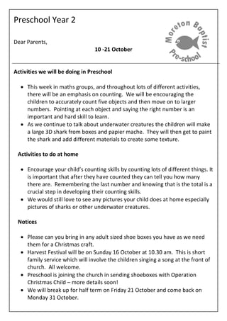 Preschool Year 2
Dear Parents,
10 -21 October
Activities we will be doing in Preschool
 This week in maths groups, and throughout lots of different activities,
there will be an emphasis on counting. We will be encouraging the
children to accurately count five objects and then move on to larger
numbers. Pointing at each object and saying the right number is an
important and hard skill to learn.
 As we continue to talk about underwater creatures the children will make
a large 3D shark from boxes and papier mache. They will then get to paint
the shark and add different materials to create some texture.
Activities to do at home
 Encourage your child’s counting skills by counting lots of different things. It
is important that after they have counted they can tell you how many
there are. Remembering the last number and knowing that is the total is a
crucial step in developing their counting skills.
 We would still love to see any pictures your child does at home especially
pictures of sharks or other underwater creatures.
Notices
 Please can you bring in any adult sized shoe boxes you have as we need
them for a Christmas craft.
 Harvest Festival will be on Sunday 16 October at 10.30 am. This is short
family service which will involve the children singing a song at the front of
church. All welcome.
 Preschool is joining the church in sending shoeboxes with Operation
Christmas Child – more details soon!
 We will break up for half term on Friday 21 October and come back on
Monday 31 October.
 