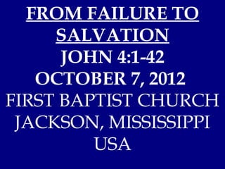 FROM FAILURE TO
     SALVATION
      JOHN 4:1-42
   OCTOBER 7, 2012
FIRST BAPTIST CHURCH
 JACKSON, MISSISSIPPI
         USA
 