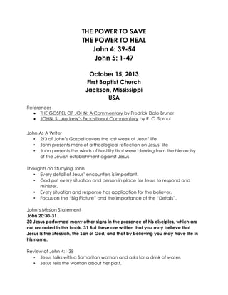 THE POWER TO SAVE
THE POWER TO HEAL
John 4: 39-54
John 5: 1-47
October 15, 2013
First Baptist Church
Jackson, Mississippi
USA
References
 THE GOSPEL OF JOHN: A Commentary by Fredrick Dale Bruner
 JOHN: St. Andrew’s Expositional Commentary by R. C. Sproul
John
•
•
•

As A Writer
2/3 of John’s Gospel covers the last week of Jesus’ life
John presents more of a theological reflection on Jesus’ life
John presents the winds of hostility that were blowing from the hierarchy
of the Jewish establishment against Jesus

Thoughts on Studying John
• Every detail of Jesus’ encounters is important.
• God put every situation and person in place for Jesus to respond and
minister.
• Every situation and response has application for the believer.
• Focus on the “Big Picture” and the importance of the “Details”.
John’s Mission Statement
John 20:30-31
30 Jesus performed many other signs in the presence of his disciples, which are
not recorded in this book. 31 But these are written that you may believe that
Jesus is the Messiah, the Son of God, and that by believing you may have life in
his name.
Review of John 4:1-38
• Jesus talks with a Samaritan woman and asks for a drink of water.
• Jesus tells the woman about her past.

 