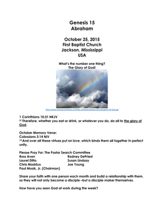 Genesis 15
Abraham
October 25, 2015
First Baptist Church
Jackson, Mississippi
USA
What’s the number one thing?
The Glory of God!
http://www.nmnewsandviews.com/wp-content/uploads/2012/05/glory-of-God.jpg
1 Corinthians 10:31 NKJV
31 Therefore, whether you eat or drink, or whatever you do, do all to the glory of
God.
October Memory Verse:
Colossians 3:14 NIV
14 And over all these virtues put on love, which binds them all together in perfect
unity.
Please Pray For: The Pastor Search Committee
Ross Aven Rodney DePriest
Laurel Ditto Susan Lindsay
Chris Maddux Joe Young
Paul Moak, Jr. (Chairman)
Share your faith with one person each month and build a relationship with them,
so they will not only become a disciple –but a disciple maker themselves.
How have you seen God at work during the week?
 