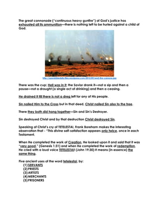 The great cannonade (“continuous heavy gunfire”) of God’s justice has exhausted all its ammunition—there is nothing left to be hurled against a child of God. 
http://openbibledaily.files.wordpress.com/2013/09/ww2-fire-cannons.jpg 
There was the cup; Hell was in it; the Savior drank it—not a sip and then a pause—not a draught (a single act of drinking) and then a ceasing. 
He drained it till there is not a dreg left for any of His people. 
Sin nailed Him to the Cross but in that deed, Christ nailed Sin also to the tree. 
There they both did hang together—Sin and Sin’s Destroyer. 
Sin destroyed Christ and by that destruction Christ destroyed Sin. 
Speaking of Christ’s cry of TETELESTAI, Frank Boreham makes the interesting observation that - “This divine self-satisfaction appears only twice, once in each Testament. 
When He completed the work of Creation, He looked upon it and said that it was “very good,” (Genesis 1:31) and when He completed the work of redemption, He cried with a loud voice TETELESTAI! (John 19:30) It means (in essence) the same thing. 
Five ancient uses of the word tetelestai, by: 
(1) SERVANTS 
(2) PRIESTS 
(3) ARTISTS 
(4) MERCHANTS 
(5) PRISONERS 
 