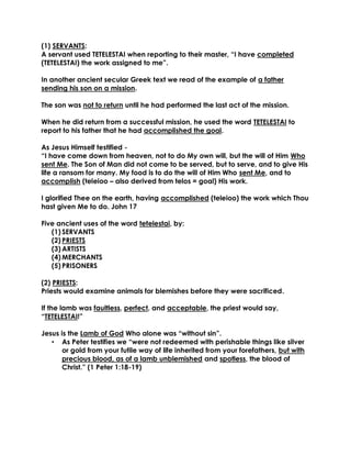 (1) SERVANTS: 
A servant used TETELESTAI when reporting to their master, “I have completed (TETELESTAI) the work assigned to me”. 
In another ancient secular Greek text we read of the example of a father sending his son on a mission. 
The son was not to return until he had performed the last act of the mission. 
When he did return from a successful mission, he used the word TETELESTAI to report to his father that he had accomplished the goal. 
As Jesus Himself testified - 
“I have come down from heaven, not to do My own will, but the will of Him Who sent Me. The Son of Man did not come to be served, but to serve, and to give His life a ransom for many. My food is to do the will of Him Who sent Me, and to accomplish (teleioo – also derived from telos = goal) His work. 
I glorified Thee on the earth, having accomplished (teleioo) the work which Thou hast given Me to do. John 17 
Five ancient uses of the word tetelestai, by: 
(1) SERVANTS 
(2) PRIESTS 
(3) ARTISTS 
(4) MERCHANTS 
(5) PRISONERS 
(2) PRIESTS: 
Priests would examine animals for blemishes before they were sacrificed. 
If the lamb was faultless, perfect, and acceptable, the priest would say, “TETELESTAI!” 
Jesus is the Lamb of God Who alone was “without sin”. 
• As Peter testifies we “were not redeemed with perishable things like silver or gold from your futile way of life inherited from your forefathers, but with precious blood, as of a lamb unblemished and spotless, the blood of Christ.” (1 Peter 1:18-19)  