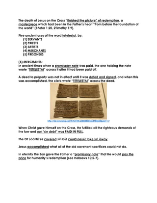 The death of Jesus on the Cross “finished the picture” of redemption, a masterpiece which had been in the Father’s heart “from before the foundation of the world” (1Peter 1:20, 2Timothy 1:9). 
Five ancient uses of the word tetelestai, by: 
(1) SERVANTS 
(2) PRIESTS 
(3) ARTISTS 
(4) MERCHANTS 
(5) PRISONERS 
(4) MERCHANTS: 
In ancient times when a promissory note was paid, the one holding the note wrote “TETELESTAI” across it after it had been paid off. 
A deed to property was not in effect until it was dated and signed, and when this was accomplished, the clerk wrote “TETELESTAI” across the deed. 
http://ts2.mm.bing.net/th?id=HN.608048304364784684&pid=1.7 
When Christ gave Himself on the Cross, He fulfilled all the righteous demands of the law and our “sin debt” was PAID IN FULL. 
The OT sacrifices covered sin but could never take sin away. 
Jesus accomplished what all of the old covenant sacrifices could not do. 
In eternity the Son gave the Father a “promissory note” that He would pay the price for humanity’s redemption (see Hebrews 10:5-7). 
 