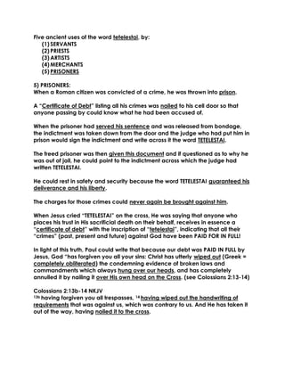 Five ancient uses of the word tetelestai, by: 
(1) SERVANTS 
(2) PRIESTS 
(3) ARTISTS 
(4) MERCHANTS 
(5) PRISONERS 
5) PRISONERS: 
When a Roman citizen was convicted of a crime, he was thrown into prison. 
A “Certificate of Debt” listing all his crimes was nailed to his cell door so that anyone passing by could know what he had been accused of. 
When the prisoner had served his sentence and was released from bondage, the indictment was taken down from the door and the judge who had put him in prison would sign the indictment and write across it the word TETELESTAI. 
The freed prisoner was then given this document and if questioned as to why he was out of jail, he could point to the indictment across which the judge had written TETELESTAI. 
He could rest in safety and security because the word TETELESTAI guaranteed his deliverance and his liberty. 
The charges for those crimes could never again be brought against him. 
When Jesus cried “TETELESTAI” on the cross, He was saying that anyone who places his trust in His sacrificial death on their behalf, receives in essence a “certificate of debt” with the inscription of “tetelestai”, indicating that all their “crimes” (past, present and future) against God have been PAID FOR IN FULL! 
In light of this truth, Paul could write that because our debt was PAID IN FULL by Jesus, God “has forgiven you all your sins: Christ has utterly wiped out (Greek = completely obliterated) the condemning evidence of broken laws and commandments which always hung over our heads, and has completely annulled it by nailing it over His own head on the Cross. (see Colossians 2:13-14) 
Colossians 2:13b-14 NKJV 
13b having forgiven you all trespasses, 14 having wiped out the handwriting of requirements that was against us, which was contrary to us. And He has taken it out of the way, having nailed it to the cross. 
 