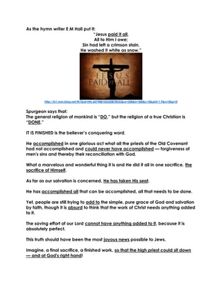 As the hymn writer E M Hall put it: 
“Jesus paid it all, 
All to Him I owe; 
Sin had left a crimson stain, 
He washed it white as snow.” 
http://ts1.mm.bing.net/th?&id=HN.607988750350878552&w=300&h=300&c=0&pid=1.9&rs=0&p=0 
Spurgeon says that: 
The general religion of mankind is “DO,” but the religion of a true Christian is “DONE.” 
IT IS FINISHED is the believer’s conquering word. 
He accomplished in one glorious act what all the priests of the Old Covenant had not accomplished and could never have accomplished — forgiveness of men's sins and thereby their reconciliation with God. 
What a marvelous and wonderful thing it is and He did it all in one sacrifice, the sacrifice of Himself. 
As far as our salvation is concerned, He has taken His seat. 
He has accomplished all that can be accomplished, all that needs to be done. 
Yet, people are still trying to add to the simple, pure grace of God and salvation by faith, though it is absurd to think that the work of Christ needs anything added to it. 
The saving effort of our Lord cannot have anything added to it, because it is absolutely perfect. 
This truth should have been the most joyous news possible to Jews. 
Imagine, a final sacrifice, a finished work, so that the high priest could sit down — and at God's right hand!  