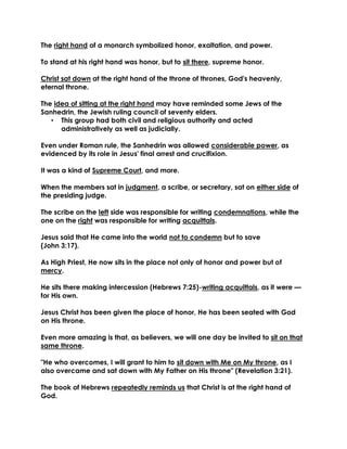 The right hand of a monarch symbolized honor, exaltation, and power. 
To stand at his right hand was honor, but to sit there, supreme honor. 
Christ sat down at the right hand of the throne of thrones, God's heavenly, eternal throne. 
The idea of sitting at the right hand may have reminded some Jews of the Sanhedrin, the Jewish ruling council of seventy elders. 
• This group had both civil and religious authority and acted administratively as well as judicially. 
Even under Roman rule, the Sanhedrin was allowed considerable power, as evidenced by its role in Jesus' final arrest and crucifixion. 
It was a kind of Supreme Court, and more. 
When the members sat in judgment, a scribe, or secretary, sat on either side of the presiding judge. 
The scribe on the left side was responsible for writing condemnations, while the one on the right was responsible for writing acquittals. 
Jesus said that He came into the world not to condemn but to save 
(John 3:17). 
As High Priest, He now sits in the place not only of honor and power but of mercy. 
He sits there making intercession (Hebrews 7:25)-writing acquittals, as it were — for His own. 
Jesus Christ has been given the place of honor, He has been seated with God on His throne. 
Even more amazing is that, as believers, we will one day be invited to sit on that same throne. 
"He who overcomes, I will grant to him to sit down with Me on My throne, as I also overcame and sat down with My Father on His throne" (Revelation 3:21). 
The book of Hebrews repeatedly reminds us that Christ is at the right hand of God. 
 