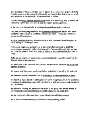 One purpose of these reminders was to assure those who were deprived of the Temple services in Jerusalem that they did not need to fear losing out on what was going on in the symbolic, temporary Holy of Holies. 
They had the true, perfect, eternal Priest in the real, heavenly Holy of Holies, of which the earthly one was only a poor and soon-passing picture. 
In the real one, Jesus Christ was ministering and interceding for them. 
Thus, the crowning argument for the superior priesthood of Jesus Christ is His exaltation into heaven to sit at the Father's right hand — the place of honor, mercy, and intercession. 
A tragic but beautiful story from the book of Acts comes to mind in regard to Jesus' sitting at God's right hand. 
Just before Stephen was taken out of Jerusalem to be stoned to death for preaching so powerfully before the Sanhedrin, "he gazed intently into heaven and saw the glory of God, and Jesus standing at the right hand of God" (Acts 7:55). 
As far as redemption is concerned, Jesus is seated, because He rests from the finished work of redemption. 
But when one of His own falls into trouble, He stands up, because He takes the position of action. 
His power and His energy are immediately activated in behalf of His beloved. 
He is seated as our Redeemer, but is standing as our Helper in time of need. 
The fact that Jesus Christ, in all His glory, in all His magnitude, in all His exaltation in heaven, is still preoccupied with ministering to us is awesome, and wonderful, and humbling. 
He is always serving, He condescends even in His glory now on the throne of God to stand up and minister in our behalf whenever we need Him. 
He did not receive His majesty as something to be selfishly enjoyed. 
It is in Jesus Christ that majesty and service are perfectly joined. 
 