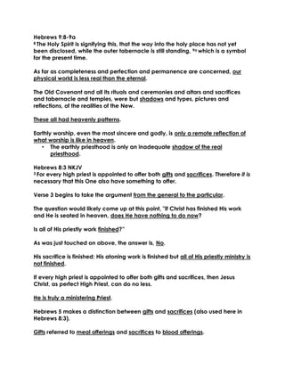 Hebrews 9:8-9a 
8 The Holy Spirit is signifying this, that the way into the holy place has not yet been disclosed, while the outer tabernacle is still standing, 9a which is a symbol for the present time. 
As far as completeness and perfection and permanence are concerned, our physical world is less real than the eternal. 
The Old Covenant and all its rituals and ceremonies and altars and sacrifices and tabernacle and temples, were but shadows and types, pictures and reflections, of the realities of the New. 
These all had heavenly patterns. 
Earthly worship, even the most sincere and godly, is only a remote reflection of what worship is like in heaven. 
• The earthly priesthood is only an inadequate shadow of the real priesthood. 
Hebrews 8:3 NKJV 
3 For every high priest is appointed to offer both gifts and sacrifices. Therefore it is necessary that this One also have something to offer. 
Verse 3 begins to take the argument from the general to the particular. 
The question would likely come up at this point, "If Christ has finished His work and He is seated in heaven, does He have nothing to do now? 
Is all of His priestly work finished?” 
As was just touched on above, the answer is, No. 
His sacrifice is finished; His atoning work is finished but all of His priestly ministry is not finished. 
If every high priest is appointed to offer both gifts and sacrifices, then Jesus Christ, as perfect High Priest, can do no less. 
He is truly a ministering Priest. 
Hebrews 5 makes a distinction between gifts and sacrifices (also used here in Hebrews 8:3). 
Gifts referred to meal offerings and sacrifices to blood offerings.  