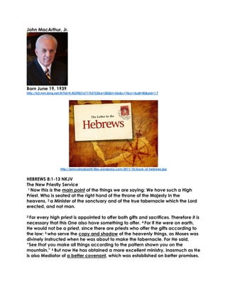 John MacArthur, Jr. 
Born June 19, 1939 
http://ts3.mm.bing.net/th?id=H.4529821671755722&w=282&h=366&c=7&rs=1&qlt=80&pid=1.7 
http://jehovahsabaoth.files.wordpress.com/2011/10/book-of-hebrews.jpg 
HEBREWS 8:1-13 NKJV 
The New Priestly Service 
1 Now this is the main point of the things we are saying: We have such a High Priest, Who is seated at the right hand of the throne of the Majesty in the heavens, 2 a Minister of the sanctuary and of the true tabernacle which the Lord erected, and not man. 
3 For every high priest is appointed to offer both gifts and sacrifices. Therefore it is necessary that this One also have something to offer. 4 For if He were on earth, He would not be a priest, since there are priests who offer the gifts according to the law; 5 who serve the copy and shadow of the heavenly things, as Moses was divinely instructed when he was about to make the tabernacle. For He said, “See that you make all things according to the pattern shown you on the mountain.” 6 But now He has obtained a more excellent ministry, inasmuch as He is also Mediator of a better covenant, which was established on better promises. 
 