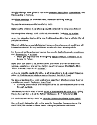 The gift offerings were given to represent personal dedication, commitment, and thanksgiving to the Lord. 
The blood offerings, on the other hand, were for cleansing from sin. 
The priests were responsible for offering both. 
Not even the simplest meal offering could be made by a lay person himself. 
He brought the offering, but it could be presented to God only by a priest. 
Jesus has already ministered the one final blood sacrifice that is sufficient for all people for all time. 
This work of His is completely finished, because there is no need, and there will forever be no need, for any additional sacrifice for the cleansing of sin. 
But the need for His redeemed people to come to dedication and commitment and thanksgiving is not over. 
• These gifts of praise and thanksgiving Jesus continues to minister for us before His Father. 
None of us can praise God, or thank Him, or commit or dedicate himself in worship, obedience, and service to Him, apart from Jesus Christ (John 15:5 – “apart from Me, you can do nothing”). 
Just as no Israelite could offer either a gift or sacrifice to God except through a priest, so Christians cannot do so except through their High Priest. 
We cannot confess sin or seek forgiveness apart from Christ any more than we could have come to God apart from Christ. 
• Anything of any value or consequence we do as believers must be done through our Lord. 
"Whatever you do in word or deed, do all in the name of the Lord Jesus, giving thanks through Him to God the Father" (Colossians 3:17; Ephesians 5:20). 
It is obviously necessary, then, for Jesus to continue to minister in our behalf. 
He continually brings the gifts — the worship, the praise, the repentance, the dedication, the thanks — of the hearts of His people before the Father. 
 