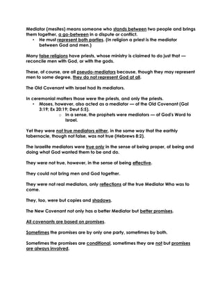 Mediator (mesites) means someone who stands between two people and brings them together, a go-between in a dispute or conflict. 
• He must represent both parties. (In religion a priest is the mediator between God and men.) 
Many false religions have priests, whose ministry is claimed to do just that — reconcile men with God, or with the gods. 
These, of course, are all pseudo-mediators because, though they may represent men to some degree, they do not represent God at all. 
The Old Covenant with Israel had its mediators. 
In ceremonial matters those were the priests, and only the priests. 
• Moses, however, also acted as a mediator — of the Old Covenant (Gal 3:19; Ex 20:19; Deut 5:5). 
o In a sense, the prophets were mediators — of God's Word to Israel. 
Yet they were not true mediators either, in the same way that the earthly tabernacle, though not false, was not true (Hebrews 8:2). 
The Israelite mediators were true only in the sense of being proper, of being and doing what God wanted them to be and do. 
They were not true, however, in the sense of being effective. 
They could not bring men and God together. 
They were not real mediators, only reflections of the true Mediator Who was to come. 
They, too, were but copies and shadows. 
The New Covenant not only has a better Mediator but better promises. 
All covenants are based on promises. 
Sometimes the promises are by only one party, sometimes by both. 
Sometimes the promises are conditional, sometimes they are not but promises are always involved. 
 