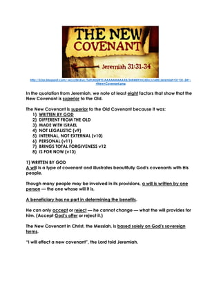 http://3.bp.blogspot.com/-wczc0irLKuc/Tuj9JKD24YI/AAAAAAAAAX8/3nKM8YmC5Do/s1600/Jeremiah+31+31-34+- +New+Covenant.png 
In the quotation from Jeremiah, we note at least eight factors that show that the New Covenant is superior to the Old. 
The New Covenant is superior to the Old Covenant because it was: 
1) WRITTEN BY GOD 
2) DIFFERENT FROM THE OLD 
3) MADE WITH ISRAEL 
4) NOT LEGALISTIC (v9) 
5) INTERNAL, NOT EXTERNAL (v10) 
6) PERSONAL (v11) 
7) BRINGS TOTAL FORGIVENESS v12 
8) IS FOR NOW (v13) 
1) WRITTEN BY GOD 
A will is a type of covenant and illustrates beautifully God's covenants with His people. 
Though many people may be involved in its provisions, a will is written by one person — the one whose will it is. 
A beneficiary has no part in determining the benefits. 
He can only accept or reject — he cannot change — what the will provides for him. (Accept God’s offer or reject it.) 
The New Covenant in Christ, the Messiah, is based solely on God's sovereign terms. 
“I will effect a new covenant”, the Lord told Jeremiah. 
 