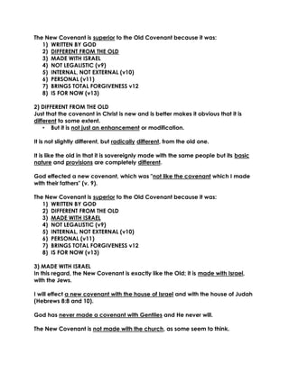 The New Covenant is superior to the Old Covenant because it was: 
1) WRITTEN BY GOD 
2) DIFFERENT FROM THE OLD 
3) MADE WITH ISRAEL 
4) NOT LEGALISTIC (v9) 
5) INTERNAL, NOT EXTERNAL (v10) 
6) PERSONAL (v11) 
7) BRINGS TOTAL FORGIVENESS v12 
8) IS FOR NOW (v13) 
2) DIFFERENT FROM THE OLD 
Just that the covenant in Christ is new and is better makes it obvious that it is different to some extent. 
• But it is not just an enhancement or modification. 
It is not slightly different, but radically different, from the old one. 
It is like the old in that it is sovereignly made with the same people but its basic nature and provisions are completely different. 
God effected a new covenant, which was "not like the covenant which I made with their fathers" (v. 9). 
The New Covenant is superior to the Old Covenant because it was: 
1) WRITTEN BY GOD 
2) DIFFERENT FROM THE OLD 
3) MADE WITH ISRAEL 
4) NOT LEGALISTIC (v9) 
5) INTERNAL, NOT EXTERNAL (v10) 
6) PERSONAL (v11) 
7) BRINGS TOTAL FORGIVENESS v12 
8) IS FOR NOW (v13) 
3) MADE WITH ISRAEL 
In this regard, the New Covenant is exactly like the Old; it is made with Israel, with the Jews. 
I will effect a new covenant with the house of Israel and with the house of Judah (Hebrews 8:8 and 10). 
God has never made a covenant with Gentiles and He never will. 
The New Covenant is not made with the church, as some seem to think. 
 