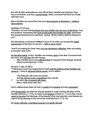 But with all their disobedience and with all their unbelief and rejection, they have not broken, and they cannot break, either covenant that God has made with their race. 
When Gentiles are saved they become descendants of Abraham — spiritual descendants. 
Galatians 3:7-8 says: 
"Therefore, be sure that it is those who are of faith who are sons of Abraham. And the Scripture, foreseeing that God would justify the Gentiles by faith, preached the Gospel beforehand to Abraham, saying, 'All the nations shall be blessed in you'" 
The Abrahamic covenant is fulfilled in each of us when we accept the single requirement of the New Covenant — faith in Jesus Christ. 
"And if you belong to Christ, then you are Abraham's offspring, heirs according to promise" (Gal 3:29). 
For the time being, in fact, Gentiles are sharing more in the New Covenant than are Jews, but one day this will change. 
• After Gentiles have had sufficient time to respond to the Gospel, all Israel will be saved (Romans 11:26). 
Romans 11:25a-27 NKJV 
25b blindness in part has happened to Israel until the fullness of the Gentiles has come in. 26 And so all Israel will be saved, as it is written: 
“The Deliverer will come out of Zion, And He will turn away ungodliness from Jacob; 
27 For this is My covenant with them, 
When I take away their sins.” 
God's setting Israel aside not only is partial and passing but also purposeful. 
God temporarily set aside His chosen people in order to bring salvation to the Gentiles (Romans 11:11b), to make Israel jealous of them (v. 11c) so they would yearn to receive the blessings of the Messiah they had rejected, and thereby be used to bring blessing to the rest of the world (Romans 11:12-15). 
But God's ultimate, overriding purpose is to glorify Himself. 
 