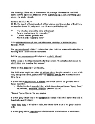 The doxology at the end of the Romans 11 passage climaxes the doctrinal section of the epistle and focuses on the supreme purpose of everything God does — to glorify Himself. 
Romans 11:33-36 NKJV 
33 Oh, the depth of the riches both of the wisdom and knowledge of God! How unsearchable are His judgments and His ways past finding out! 
34 “For who has known the mind of the Lord? 
Or who has become His counselor?” 
35 “Or who has first given to Him 
And it shall be repaid to him?” 
36 For of Him and through Him and to Him are all things, to whom be glory forever. Amen. 
The supreme benefit of God's redemptive plan, both for Jews and for Gentiles, is to bring them salvation and eternal life. 
But the supreme purpose of that plan is to glorify Himself. 
In the words of the Westminster Shorter Catechism, "The chief end of man is to glorify God and to enjoy Him forever." 
There are two aspects of God's glory. 
The first is what might be called His intrinsic glory, the glory which is a part of His very being and nature, glory is the very essence of God, the manifestation of Who He is. 
It is that which He possesses in Himself and which cannot be given to Him or taken from Him. 
• It is that radiant, essential glory which Moses longed to see. "I pray Thee," he pleaded, "show me Thy glory!" (Exodus 33:18). 
"Reveal Yourself to me," he was saying. 
It is that glory which one of the seraphim declared to another before the Lord in Isaiah's heavenly vision: 
"Holy, Holy, Holy, is the Lord of hosts, the whole earth is full of His glory" (Isaiah 6:3). 
It is that glory which Stephen proclaimed before the Sanhedrin in Jerusalem:  