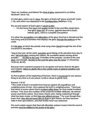 "Hear me, brethren and fathers! The God of glory appeared to our father Abraham" (Acts 7:2). 
It is that glory which was in Jesus, the glory of God's full "grace and truth" (John 1:14), and which was displayed in the transfiguration (Matthew 17:2). 
The second aspect of God's glory is given to Him. 
• It is the honor that men and angels render to the Lord Who made them. 
o That glory does not, of course, add the least bit to God's intrinsic glory, which is complete and perfect. 
It is rather the recognition and affirmation of the glory God has in Himself and the holy living and proclamation that displays His glory through the believer to the world. 
It is this glory of which the priestly choir sang when David brought the Ark of the Covenant to Jerusalem: 
"Sing to the Lord, all the earth; proclaim good tidings of His salvation from day to day. Tell of His glory among the nations, His wonderful deeds among all the peoples. . . . Ascribe to the Lord, O families of the peoples, ascribe to the Lord glory and strength. Ascribe to the Lord the glory due His name" (1 Chronicles 16:23-24, 28-29). 
Because man's supreme purpose is to recognize and honor God for His glory and majesty, failure to glorify Him is the certain mark of spiritual rebellion and ungodliness. 
As Paul explains at the beginning of Romans, there is no excuse for any person, living at any time or in any place, to fail or refuse to glorify God. 
Romans 1:18-21 
18 The wrath of God is revealed from heaven against all ungodliness and unrighteousness of men, who suppress the truth in unrighteousness, 19 because that which is known about God is evident within them; for God made it evident to them. 20 For since the creation of the world His invisible attributes, His eternal power and divine nature, have been clearly seen, being understood through what has been made, so that they are without excuse. 21 For even though they knew God, they did not honor Him as God or give thanks, but they became futile in their speculations, and their foolish heart was darkened. 
The most certain reason that God will ultimately redeem Israel is that His word of promise must be fulfilled to the praise of His glory. 
 
