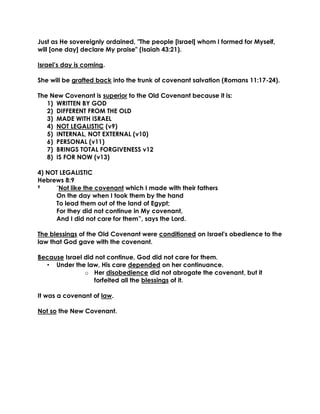 Just as He sovereignly ordained, "The people [Israel] whom I formed for Myself, will [one day] declare My praise" (Isaiah 43:21). 
Israel’s day is coming. 
She will be grafted back into the trunk of covenant salvation (Romans 11:17-24). 
The New Covenant is superior to the Old Covenant because it is: 
1) WRITTEN BY GOD 
2) DIFFERENT FROM THE OLD 
3) MADE WITH ISRAEL 
4) NOT LEGALISTIC (v9) 
5) INTERNAL, NOT EXTERNAL (v10) 
6) PERSONAL (v11) 
7) BRINGS TOTAL FORGIVENESS v12 
8) IS FOR NOW (v13) 
4) NOT LEGALISTIC 
Hebrews 8:9 
9 “Not like the covenant which I made with their fathers 
On the day when I took them by the hand 
To lead them out of the land of Egypt; 
For they did not continue in My covenant, 
And I did not care for them”, says the Lord. 
The blessings of the Old Covenant were conditioned on Israel's obedience to the law that God gave with the covenant. 
Because Israel did not continue, God did not care for them. 
• Under the law, His care depended on her continuance. 
o Her disobedience did not abrogate the covenant, but it forfeited all the blessings of it. 
It was a covenant of law. 
Not so the New Covenant. 
 