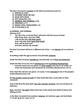 The New Covenant is superior to the Old Covenant because it is: 
1) WRITTEN BY GOD 
2) DIFFERENT FROM THE OLD 
3) MADE WITH ISRAEL 
4) NOT LEGALISTIC (v9) 
5) INTERNAL, NOT EXTERNAL (v10) 
6) PERSONAL (v11) 
7) BRINGS TOTAL FORGIVENESS v12 
8) IS FOR NOW (v13) 
5) INTERNAL, NOT EXTERNAL 
Hebrews 8:10 
10 "For this is the covenant that I will make with the house of Israel 
After those days, says the LORD: 
I will put My laws into their minds, 
And I will write them upon their hearts. 
And I will be their God, 
And they shall be My people." 
The New Covenant will have a different sort of law — an internal not an external law. 
Everything under the old economy was primarily external. 
Under the Old Covenant obedience was primarily out of fear of punishment. 
Under the New it is to be out of adoring love and worshiping thanksgiving. 
• Formerly God's law was given on stone tablets and was to be written on wrists and foreheads and doorposts as reminders (Deuteronomy 6:8-9). 
Even when the old law was given, of course, it was intended to be in His people's hearts (Deuteronomy 6:6). 
But the people could not write on their hearts like they could write on their doorposts. 
And at this time the Holy Spirit, the only changer of hearts, was not yet given to believers. 
Now, however, the Spirit writes God's law in the minds and hearts of those who belong to Him. 
In the New Covenant true worship is internal, not external, real, not ritual (Ezek 11:19-20; 36:26-27; John 14:17).  