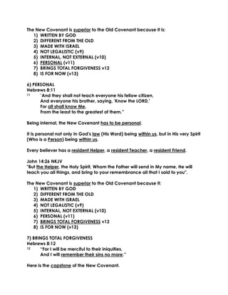 The New Covenant is superior to the Old Covenant because it is: 
1) WRITTEN BY GOD 
2) DIFFERENT FROM THE OLD 
3) MADE WITH ISRAEL 
4) NOT LEGALISTIC (v9) 
5) INTERNAL, NOT EXTERNAL (v10) 
6) PERSONAL (v11) 
7) BRINGS TOTAL FORGIVENESS v12 
8) IS FOR NOW (v13) 
6) PERSONAL 
Hebrews 8:11 
11 “And they shall not teach everyone his fellow citizen, 
And everyone his brother, saying, 'Know the LORD,' 
For all shall know Me, 
From the least to the greatest of them.” 
Being internal, the New Covenant has to be personal. 
It is personal not only in God's law (His Word) being within us, but in His very Spirit (Who is a Person) being within us. 
Every believer has a resident Helper, a resident Teacher, a resident Friend. 
John 14:26 NKJV 
"But the Helper, the Holy Spirit, Whom the Father will send in My name, He will teach you all things, and bring to your remembrance all that I said to you". 
The New Covenant is superior to the Old Covenant because it: 
1) WRITTEN BY GOD 
2) DIFFERENT FROM THE OLD 
3) MADE WITH ISRAEL 
4) NOT LEGALISTIC (v9) 
5) INTERNAL, NOT EXTERNAL (v10) 
6) PERSONAL (v11) 
7) BRINGS TOTAL FORGIVENESS v12 
8) IS FOR NOW (v13) 
7) BRINGS TOTAL FORGIVENESS 
Hebrews 8:12 
12 “For I will be merciful to their iniquities, 
And I will remember their sins no more.” 
Here is the capstone of the New Covenant.  