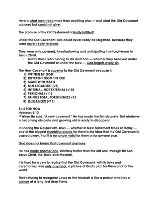 Here is what men need more than anything else — and what the Old Covenant pictured but could not give. 
The promise of the Old Testament is finally fulfilled! 
Under the Old Covenant, sins could never really be forgotten, because they were never really forgiven. 
They were only covered, foreshadowing and anticipating true forgiveness in Jesus Christ. 
• But for those who belong to His dear Son — whether they believed under the Old Covenant or under the New — God forgets every sin. 
The New Covenant is superior to the Old Covenant because it: 
1) WRITTEN BY GOD 
2) DIFFERENT FROM THE OLD 
3) MADE WITH ISRAEL 
4) NOT LEGALISTIC (v9) 
5) INTERNAL, NOT EXTERNAL (v10) 
6) PERSONAL (v11) 
7) BRINGS TOTAL FORGIVENESS v12 
8) IS FOR NOW (v13) 
8) IS FOR NOW 
Hebrews 8:13 
13 When He said, "A new covenant," He has made the first obsolete. But whatever is becoming obsolete and growing old is ready to disappear. 
In sharing the Gospel with Jews — whether in New Testament times or today — one of the biggest stumbling blocks for them is the idea that the Old Covenant is passed away, that it is no longer valid for them or for anyone else. 
God does not honor that covenant anymore. 
He has made another one, infinitely better than the old one, through His Son, Jesus Christ, the Jews' own Messiah. 
It is hard for a Jew to realize that the Old Covenant, with its laws and ceremonies, was only a symbol, a picture of God's plan for them and for the world. 
Their refusing to recognize Jesus as the Messiah is like a person who has a picture of a long-lost dear friend. 
 