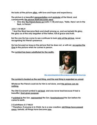 He looks at the picture often, with love and hope and expectancy. 
The picture is a beautiful representation and reminder of the friend, and consequently the picture itself becomes dear. 
• One day the Friend shows up (John 1:14) and says, "Hello. Here I am in the flesh, in Person." 
John 1:14 NKJV 
14 And the Word became flesh and dwelt among us, and we beheld His glory, the glory as of the only begotten of the Father, full of grace and truth. 
But the one He has come to see continues to look only at the picture, never recognizing his Friend's presence. 
He has focused so long on the picture that he does not, or will not, recognize the One in the picture when he comes in person. 
The symbol has been substituted for the reality. 
http://graceologydotcom.files.wordpress.com/2013/06/1jesus7.jpg 
The symbol is treated as the real thing, and the real thing is regarded as unreal. 
Whatever the Friend could do for him is not done, and the picture can do nothing. 
The Old Covenant symbol is not bad, and was never bad because it had a beautiful, God-given purpose. 
It pointed to the Son, represented the Son, foreshadowed the Son before He came to earth. 
2 Corinthians 5:17 NKJV 
17 Therefore, if anyone is in Christ, he is a new creation; old things have passed away; behold, all things have become new. 
 