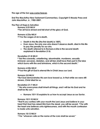 The age of the Son was come forever. 
End The MacArthur New Testament Commentary, Copyright © Moody Press and John MacArthur, Jr., 1983-2007. 
The Plan of Hope & Salvation 
Romans 3:23 NKJV 
23 for all have sinned and fall short of the glory of God, 
Romans 6:23a NKJV 
23a For the wages of sin is death, 
 Death in this life (the first death) is 100%. 
 Even Jesus, the only one who doesn’t deserve death, died in this life to pay the penalty for our sins. 
 The death referred to in Romans 6:23a is the second death explained in Revelation 21:8. 
Revelation 21:8 NKJV 
8 “But the cowardly, unbelieving, abominable, murderers, sexually immoral, sorcerers, idolaters, and all liars shall have their part in the lake which burns with fire and brimstone, which is the second death.” 
Romans 6:23b NKJV 
23b but the gift of God is eternal life in Christ Jesus our Lord. 
Romans 5:8 NKJV 
8 But God demonstrates His own love toward us, in that while we were still sinners, Christ died for us. 
Revelation 21:7 NKJV 
7 “He who overcomes shall inherit all things, and I will be his God and he shall be My son.” 
 Romans 10:9-10 explains to us how to accept Jesus as our Savior. 
Romans 10:9-10 NKJV 
9 that if you confess with your mouth the Lord Jesus and believe in your heart that God has raised Him from the dead, you will be saved. 10 For with the heart one believes unto righteousness, and with the mouth confession is made unto salvation. 
Romans 10:13 NKJV 
13 For “whoever calls on the name of the LORD shall be saved.”  