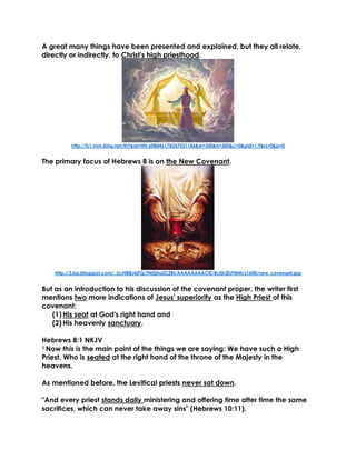 A great many things have been presented and explained, but they all relate, directly or indirectly, to Christ's high priesthood. 
http://ts1.mm.bing.net/th?&id=HN.608046178357021186&w=300&h=300&c=0&pid=1.9&rs=0&p=0 
The primary focus of Hebrews 8 is on the New Covenant. 
http://3.bp.blogspot.com/_UcH8iBJ6jFQ/TNjQhaZCZBI/AAAAAAAACiE/8clDr2lJPMM/s1600/new_covenant.jpg 
But as an introduction to his discussion of the covenant proper, the writer first mentions two more indications of Jesus' superiority as the High Priest of this covenant: 
(1) His seat at God's right hand and 
(2) His heavenly sanctuary. 
Hebrews 8:1 NKJV 
1 Now this is the main point of the things we are saying: We have such a High Priest, Who is seated at the right hand of the throne of the Majesty in the heavens, 
As mentioned before, the Levitical priests never sat down. 
"And every priest stands daily ministering and offering time after time the same sacrifices, which can never take away sins" (Hebrews 10:11).  