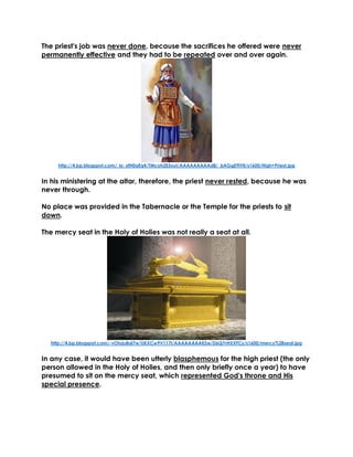 The priest's job was never done, because the sacrifices he offered were never permanently effective and they had to be repeated over and over again. 
http://4.bp.blogspot.com/_kr_xfH0aEq4/TMcoh2E5xuI/AAAAAAAAAd8/_bAGgE9IYlI/s1600/High+Priest.jpg 
In his ministering at the altar, therefore, the priest never rested, because he was never through. 
No place was provided in the Tabernacle or the Temple for the priests to sit down. 
The mercy seat in the Holy of Holies was not really a seat at all. 
http://4.bp.blogspot.com/-vOtyjuBal7w/UKXCw9V117I/AAAAAAAAKSw/D6QYrHXXFCs/s1600/mercy%2Bseat.jpg 
In any case, it would have been utterly blasphemous for the high priest (the only person allowed in the Holy of Holies, and then only briefly once a year) to have presumed to sit on the mercy seat, which represented God's throne and His special presence. 
 