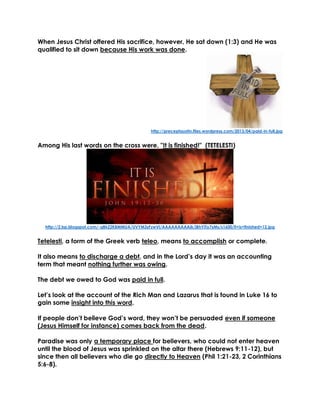 When Jesus Christ offered His sacrifice, however, He sat down (1:3) and He was qualified to sit down because His work was done. 
http://preceptaustin.files.wordpress.com/2013/04/paid-in-full.jpg 
Among His last words on the cross were, "It is finished!" (TETELESTI) 
http://2.bp.blogspot.com/-qBkZ2KBMMUA/UVYM3zFzwVI/AAAAAAAAAjk/jBhYiTo7sMs/s1600/it+is+finished+12.jpg 
Tetelesti, a form of the Greek verb teleo, means to accomplish or complete. 
It also means to discharge a debt, and in the Lord’s day it was an accounting term that meant nothing further was owing. 
The debt we owed to God was paid in full. 
Let’s look at the account of the Rich Man and Lazarus that is found in Luke 16 to gain some insight into this word. 
If people don’t believe God’s word, they won’t be persuaded even if someone (Jesus Himself for instance) comes back from the dead. 
Paradise was only a temporary place for believers, who could not enter heaven until the blood of Jesus was sprinkled on the altar there (Hebrews 9:11-12), but since then all believers who die go directly to Heaven (Phil 1:21-23, 2 Corinthians 5:6-8). 
 