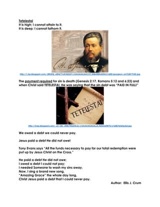 Tetelestai 
It is high; I cannot attain to it. 
It is deep; I cannot fathom it. 
http://1.bp.blogspot.com/-jWhDQ_xIEI4/T1oK3QGj9-I/AAAAAAAACXY/MBxf40hAKE4/s1600/spurgeon_sm%5B1%5D.jpg 
The payment required for sin is death (Genesis 2:17, Romans 5:12 and 6:23) and when Christ said TETELESTAI, He was saying that the sin debt was “PAID IN FULL!” 
http://3.bp.blogspot.com/_uU_LBS_vE00/TN65rKr2z-I/AAAAAAAAAuA/4i3rkinEW7U/s1600/tetelestai.jpg 
We owed a debt we could never pay. 
Jesus paid a debt He did not owe! 
Tony Evans says “All the funds necessary to pay for our total redemption were put up by Jesus Christ on the Cross.” 
He paid a debt He did not owe; 
I owed a debt I could not pay; 
I needed Someone to wash my sins away. 
Now, I sing a brand new song, 
“Amazing Grace” the whole day long, 
Christ Jesus paid a debt that I could never pay. 
Author: Ellis J. Crum  