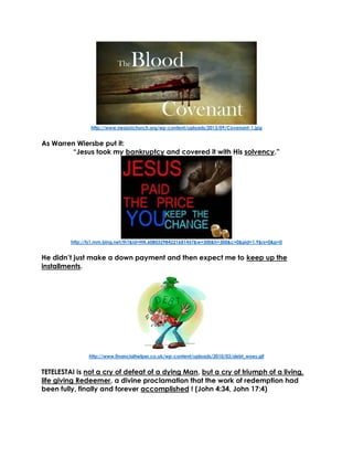 http://www.neazoichurch.org/wp-content/uploads/2013/09/Covenant-1.jpg 
As Warren Wiersbe put it: 
“Jesus took my bankruptcy and covered it with His solvency.” 
http://ts1.mm.bing.net/th?&id=HN.608032984221681457&w=300&h=300&c=0&pid=1.9&rs=0&p=0 
He didn’t just make a down payment and then expect me to keep up the installments. 
http://www.financialhelper.co.uk/wp-content/uploads/2010/03/debt_woes.gif 
TETELESTAI is not a cry of defeat of a dying Man, but a cry of triumph of a living, life giving Redeemer, a divine proclamation that the work of redemption had been fully, finally and forever accomplished ! (John 4:34, John 17:4) 
 