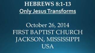 HEBREWS 8:1-13 
Only Jesus Transforms 
October 26, 2014 
FIRST BAPTIST CHURCH 
JACKSON, MISSISSIPPI 
USA 
 
