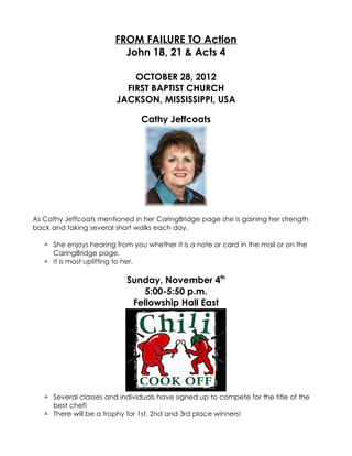 FROM FAILURE TO Action
                          John 18, 21 & Acts 4

                             OCTOBER 28, 2012
                           FIRST BAPTIST CHURCH
                         JACKSON, MISSISSIPPI, USA

                                Cathy Jeffcoats




As Cathy Jeffcoats mentioned in her CaringBridge page she is gaining her strength
back and taking several short walks each day.

    She enjoys hearing from you whether it is a note or card in the mail or on the
     CaringBridge page.
    It is most uplifting to her.

                            Sunday, November 4th
                                5:00-5:50 p.m.
                             Fellowship Hall East




    Several classes and individuals have signed up to compete for the title of the
     best chef!
    There will be a trophy for 1st, 2nd and 3rd place winners!
 